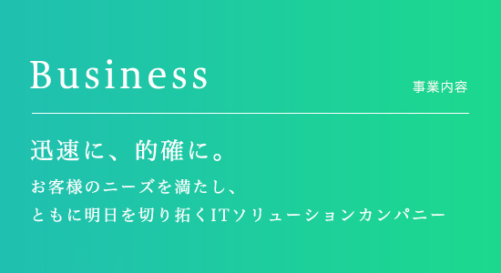 Business　事業内容　迅速に、的確に。お客様のニーズを満たし、ともに明日を切り拓くITソリューションカンパニー